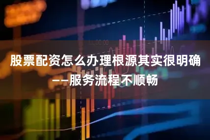 股票配资怎么办理根源其实很明确——服务流程不顺畅